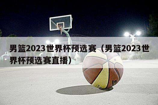 男篮2023世界杯预选赛（男篮2023世界杯预选赛直播）